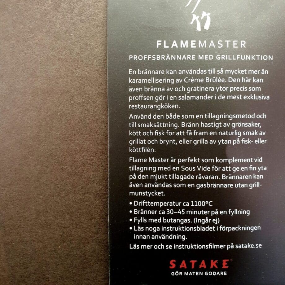 Satake Flame Master Satake Flame Master är en handhållen salamander som används för searing av kött, fisk, grönsaker eller som en klassisk creme brulee brännare. Med en gasbrännare som denna kan du snabbt skapa en yta på din maträtt. Satake Flame Master är inte bara effektiv - den är riktigt snygg också med sin fräcka industridesign. Det är med andra ord en gasbrännare som du kan låta stå framme i köket (eller hänga upp metall öglan - varför inte med denna snygga köttkrok?!) Munstycke för Searing Searing munstycket i brons/kopparfärg har ett par lager av ett finmaskigt nät. Dessa nät får gasen att övergå till en bredare låga där gasen också förbränns något innan det når råvaran, något som minskar risken att doft av butangas skall sätta sig i råvaran. Med searing munstycket på plats kommer det inte stå en vass låga ut genom nätet utan istället uppnår du en mer strålande värme som når över 1000 grader. Munstycket skall hållas mycket nära råvaran, testa dig fram. Munstycket tas bort på en sekund i de fall du önskar en konventionell gasbrännare för köket, desserter etc. Sous vide Satake Flame Master kan vara den ultimata lösningen för dig som kör kött eller fisk sous vide och önskar att hastigt och hett bränna av köttet för fin yta utan att tända din Kamado Jr Hög Kapacitet Denna högeffektiva gasbrännare för köket kan arbeta med temperaturer runt 1100 grader. Vid denna temperatur skapas smaker som inte kommer fram på en råvara som saknar en bränd eller karamelliserad yta. Lång driftstid Satake Flame Master fylls med vanlig "tändaregas" (butangas) och en full tank räcker ca 30 minuter. Säkerhet Denna köksbrännare från Satake är givetvis CE märkt och har ett säkerhetslås för tändfunktionen. När hjulet för släppa på gas är ur sitt stängda läge, går inte antändningsknappen att trycka in, med mindre än att du för upp säkerhetsspärren.